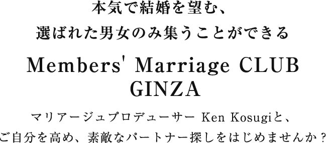 本気で結婚を望む、選ばれた男女のみ集うことができるMember's Marriage CLUB GINZA マリアージュプロデューサー Ken Kosugiと、
ご自分を高め、素敵なパートナー探しをはじめませんか？